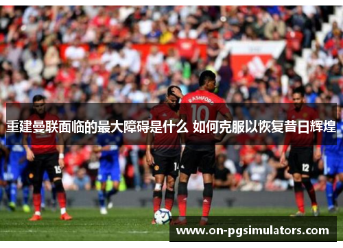 重建曼联面临的最大障碍是什么 如何克服以恢复昔日辉煌 重建曼联面临的最大障碍是什么 如何克服以恢复昔日辉煌