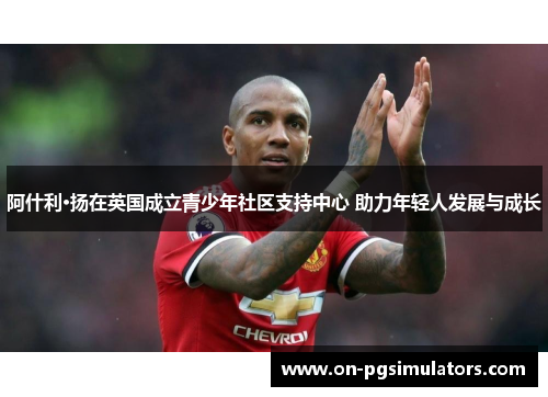 阿什利·扬在英国成立青少年社区支持中心 助力年轻人发展与成长 阿什利·扬在英国成立青少年社区支持中心 助力年轻人发展与成长