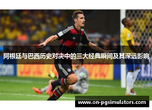 阿根廷与巴西历史对决中的三大经典瞬间及其深远影响 阿根廷与巴西历史对决中的三大经典瞬间及其深远影响