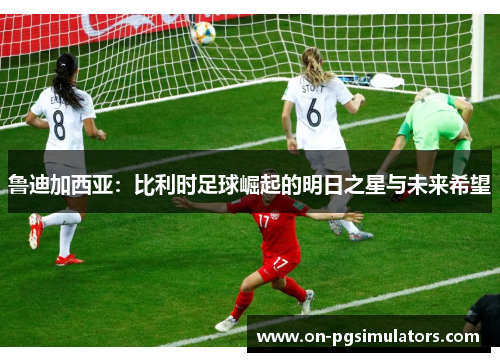 鲁迪加西亚：比利时足球崛起的明日之星与未来希望