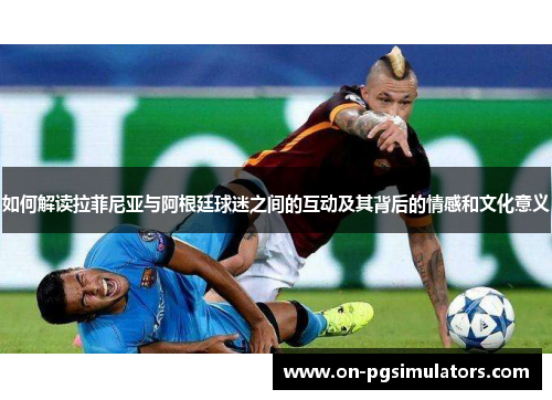 如何解读拉菲尼亚与阿根廷球迷之间的互动及其背后的情感和文化意义